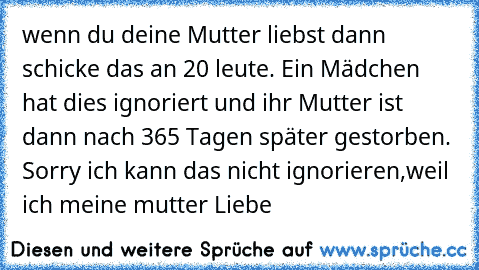 wenn du deine Mutter liebst dann schicke das an 20 leute. Ein Mädchen hat dies ignoriert und ihr Mutter ist dann nach 365 Tagen später gestorben. Sorry ich kann das nicht ignorieren,weil ich meine mutter Liebe