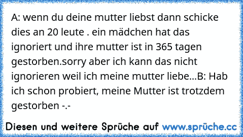 A: wenn du deine mutter liebst dann schicke dies an 20 leute . ein mädchen hat das ignoriert und ihre mutter ist in 365 tagen gestorben.sorry aber ich kann das nicht ignorieren weil ich meine mutter liebe...
B: Hab ich schon probiert, meine Mutter ist trotzdem gestorben -.-