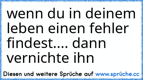 wenn du in deinem leben einen fehler findest.... dann vernichte ihn