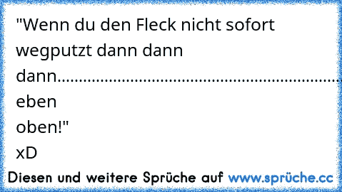 "Wenn du den Fleck nicht sofort wegputzt dann dann dann......................................................................................................................................................................................................................bleibt eben oben!" xD