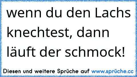 wenn du den Lachs knechtest, dann läuft der schmock!