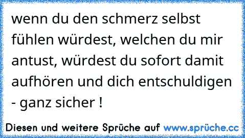 wenn du den schmerz selbst fühlen würdest, welchen du mir antust, würdest du sofort damit aufhören und dich entschuldigen - ganz sicher !