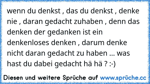 wenn du denkst , das du denkst , denke nie , daran gedacht zuhaben , denn das denken der gedanken ist ein denkenloses denken , darum denke nicht daran gedacht zu haben ... was hast du dabei gedacht hä hä ? :-)