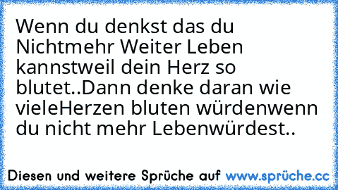 Wenn du denkst das du Nicht
mehr Weiter Leben kannst
weil dein Herz so blutet..
Dann denke daran wie viele
Herzen bluten würden
wenn du nicht mehr Leben
würdest..