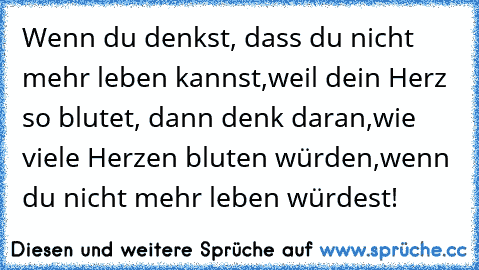 Wenn du denkst, dass du nicht mehr leben kannst,
weil dein Herz so blutet, dann denk daran,
wie viele Herzen bluten würden,
wenn du nicht mehr leben würdest!