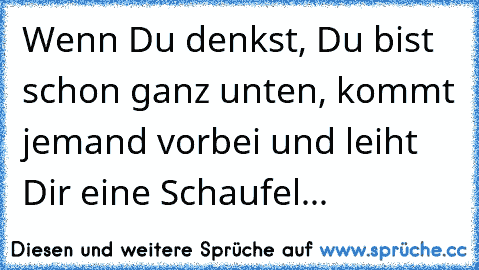 Wenn Du denkst, Du bist schon ganz unten, kommt jemand vorbei und leiht Dir eine Schaufel...