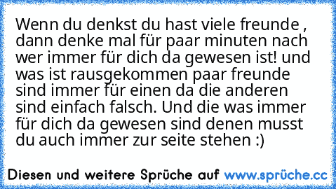 Wenn du denkst du hast viele freunde , dann denke mal für paar minuten nach wer immer für dich da gewesen ist! und was ist rausgekommen paar freunde sind immer für einen da die anderen sind einfach falsch. Und die was immer für dich da gewesen sind denen musst du auch immer zur seite stehen :)  ♥ ♥ ♥