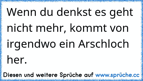 Wenn du denkst es geht nicht mehr, kommt von irgendwo ein Arschloch her.