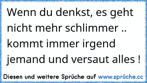 Wenn du denkst, es geht nicht mehr schlimmer .. kommt immer irgend jemand und versaut alles !