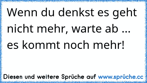 Wenn du denkst es geht nicht mehr, warte ab ... es kommt noch mehr!