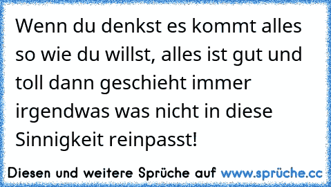 Wenn du denkst es kommt alles so wie du willst, alles ist gut und toll dann geschieht immer irgendwas was nicht in diese Sinnigkeit reinpasst!