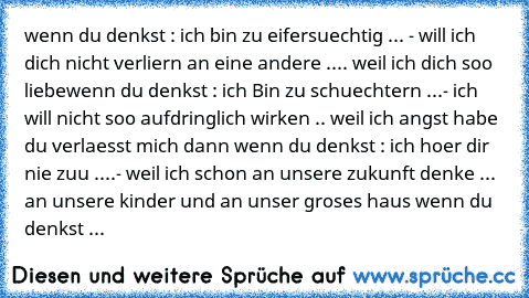 wenn du denkst : ich bin zu eifersuechtig ... - will ich dich nicht verliern an eine andere .... weil ich dich soo liebe
wenn du denkst : ich Bin zu schuechtern ...- ich will nicht soo aufdringlich wirken .. weil ich angst habe du verlaesst mich dann 
wenn du denkst : ich hoer dir nie zuu ....- weil ich schon an unsere zukunft denke ... an unsere kinder und an unser groses haus 
wenn du denkst ...