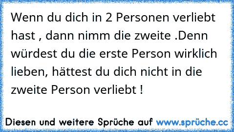 Wenn du dich in 2 Personen verliebt hast , dann nimm die zweite .
Denn würdest du die erste Person wirklich lieben, hättest du dich nicht in die zweite Person verliebt ! ♥