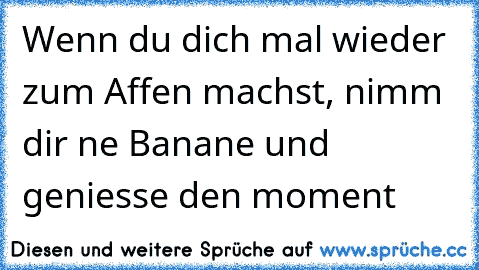 Wenn du dich mal wieder zum Affen machst, nimm dir ne Banane und geniesse den moment