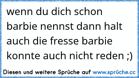 wenn du dich schon barbie nennst dann halt auch die fresse barbie konnte auch nicht reden ;)