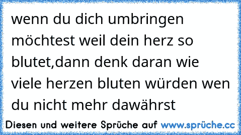 wenn du dich umbringen möchtest weil dein herz so blutet,
dann denk daran wie viele herzen bluten würden wen du nicht mehr dawährst