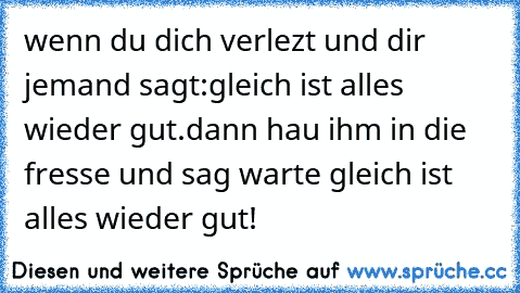 wenn du dich verlezt und dir jemand sagt:gleich ist alles wieder gut.
dann hau ihm in die fresse und sag warte gleich ist alles wieder gut!