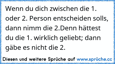 Wenn du dich zwischen die 1. oder 2. Person entscheiden solls, dann nimm die 2.
Denn hättest du die 1. wirklich geliebt; dann gäbe es nicht die 2.