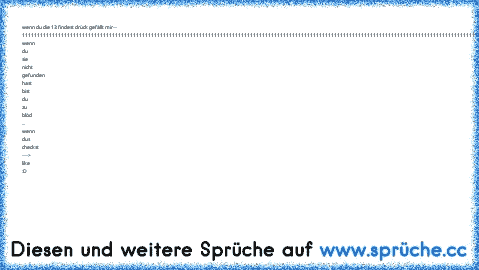 wenn du die 13 findest drück gefällt mir--
 111111111111111111111111111111111111111111111111111111111111111111111111111111111111111111111111111111111111111111111111111111111111111111111111111111111111111111111111111111111111111111111111111111111111111111111111111111111111111111111111111111111111111
 wenn du sie nicht gefunden hast bist du zu blöd ... wenn dus checkst ---> like :D