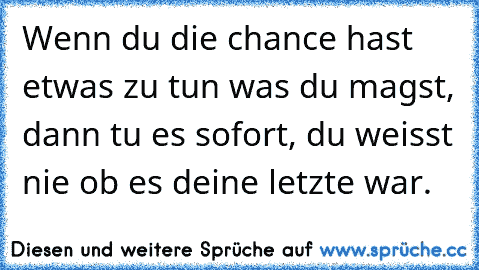 Wenn du die chance hast etwas zu tun was du magst, dann tu es sofort, du weisst nie ob es deine letzte war.