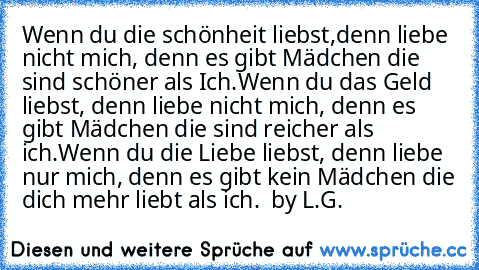 Wenn du die schönheit liebst,denn liebe nicht mich, denn es gibt Mädchen die sind schöner als Ich.
Wenn du das Geld liebst, denn liebe nicht mich, denn es gibt Mädchen die sind reicher als ich.
Wenn du die Liebe liebst, denn liebe nur mich, denn es gibt kein Mädchen die dich mehr liebt als ich.  ♥♥♥♥♥
by L.G.