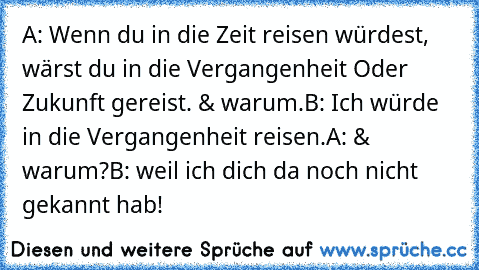 A: Wenn du in die Zeit reisen würdest, wärst du in die Vergangenheit Oder Zukunft gereist. & warum.
B: Ich würde in die Vergangenheit reisen.
A: & warum?
B: weil ich dich da noch nicht gekannt hab!