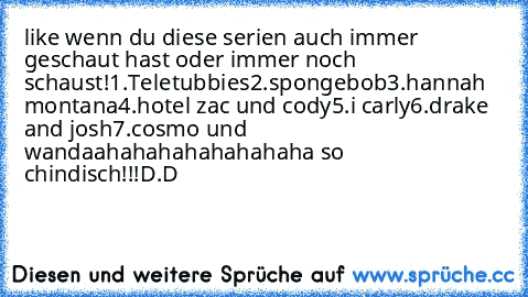 like wenn du diese serien auch immer geschaut hast 
oder immer noch schaust!
1.Teletubbies
2.spongebob
3.hannah montana
4.hotel zac und cody
5.i carly
6.drake and josh
7.cosmo und wanda
ahahahahahahahaha so chindisch!!!
D.D