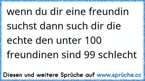 wenn du dir eine freundin suchst dann such dir die echte den unter 100 freundinen sind 99 schlecht