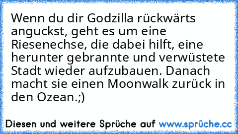 Wenn du dir Godzilla rückwärts anguckst, geht es um eine Riesenechse, die dabei hilft, eine herunter gebrannte und verwüstete Stadt wieder aufzubauen. Danach macht sie einen Moonwalk zurück in den Ozean.;)