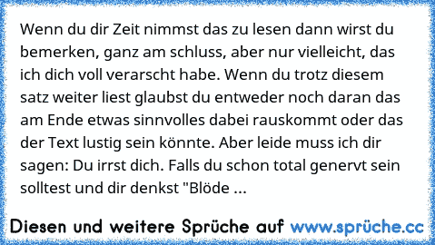 Wenn du dir Zeit nimmst das zu lesen dann wirst du bemerken, ganz am schluss, aber nur vielleicht, das ich dich voll verarscht habe. Wenn du trotz diesem satz weiter liest glaubst du entweder noch daran das am Ende etwas sinnvolles dabei rauskommt oder das der Text lustig sein könnte. Aber leide muss ich dir sagen: Du irrst dich. Falls du schon total genervt sein solltest und dir denkst "Blöde ...