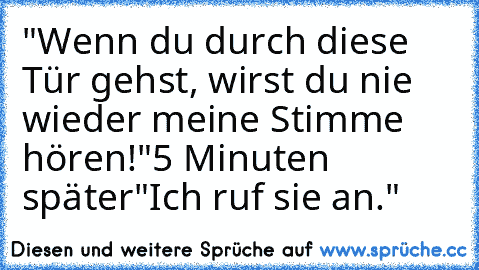 "Wenn du durch diese Tür gehst, wirst du nie wieder meine Stimme hören!"
5 Minuten später
"Ich ruf sie an."