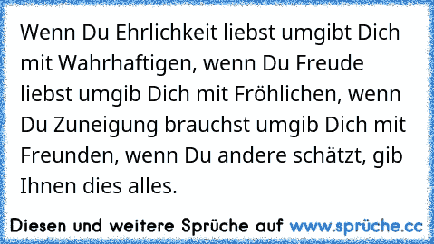 Wenn Du Ehrlichkeit liebst umgibt Dich mit Wahrhaftigen, wenn Du Freude liebst umgib Dich mit Fröhlichen, wenn Du Zuneigung brauchst umgib Dich mit Freunden, wenn Du andere schätzt, gib Ihnen dies alles.