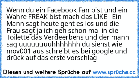 Wenn du ein Facebook Fan bist und ein Wahre FREAK bist mach das LIKE   Ein Mann sagt heute geht es los und die Frau sagt ja ich geh schon mal in die Toilette das Verdeerbens und der mann sag uuuuuuuuhhhhhhh du siehst wie mov001 aus schreibt es bei google und drück auf das erste vorschlag