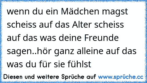 wenn du ein Mädchen magst scheiss auf das Alter scheiss auf das was deine Freunde sagen..hör ganz alleine auf das was du für sie fühlst 