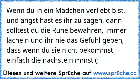 Wenn du in ein Mädchen verliebt bist, und angst hast es ihr zu sagen, dann solltest du die Ruhe bewahren, immer lächeln und ihr nie das Gefühl geben, dass wenn du sie nicht bekommst einfach die nächste nimmst (: ♥