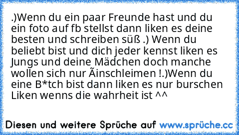 .)Wenn du ein paar Freunde hast und du ein foto auf fb stellst dann liken es deine besten und schreiben süß ♥
.) Wenn du beliebt bist und dich jeder kennst liken es Jungs und deine Mädchen doch manche wollen sich nur éinschleimen !
.)Wenn du eine B*tch bist dann liken es nur burschen 
Liken wenns die wahrheit ist ^^