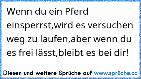 Wenn du ein Pferd einsperrst,wird es versuchen weg zu laufen,aber wenn du es frei lässt,bleibt es bei dir!