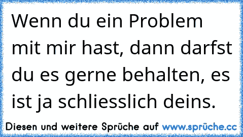 Wenn du ein Problem mit mir hast, dann darfst du es gerne behalten, es ist ja schliesslich deins.