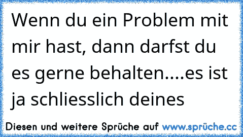 Wenn du ein Problem mit mir hast, dann darfst du es gerne behalten....es ist ja schliesslich deines