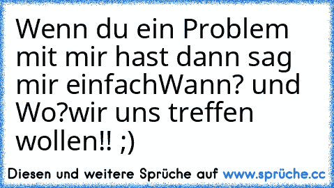 Wenn du ein Problem mit mir hast dann sag mir einfach
Wann? und Wo?wir uns treffen wollen!! ;)