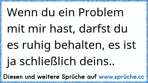 Wenn du ein Problem mit mir hast, darfst du es ruhig behalten, es ist ja schließlich deins..