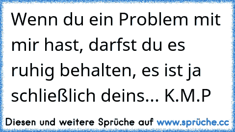 Wenn du ein Problem mit mir hast, darfst du es ruhig behalten, es ist ja schließlich deins... K.M.P