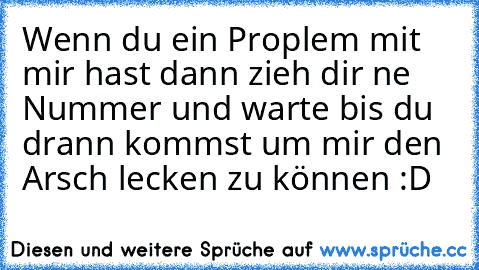 Wenn du ein Proplem mit mir hast dann zieh dir ne Nummer und warte bis du drann kommst um mir den Arsch lecken zu können :D