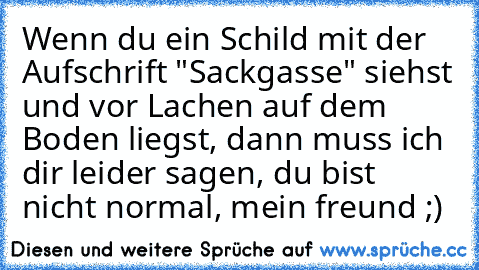 Wenn du ein Schild mit der Aufschrift "Sackgasse" siehst und vor Lachen auf dem Boden liegst, dann muss ich dir leider sagen, du bist nicht normal, mein freund ;)