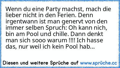 Wenn du eine Party machst, mach die lieber nicht in den Ferien. Denn irgentwann ist man genervt von den immer selben Spruch: Oh kann nich, bin am Pool und chille. Dann denkt man sich sooo warum !!!! Ich hasse das, nur weil ich kein Pool hab...