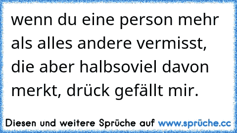 wenn du eine person mehr als alles andere vermisst, die aber halbsoviel davon merkt, drück gefällt mir.