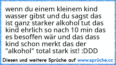 wenn du einem kleinem kind wasser gibst und du sagst das ist ganz starker alkohol tut das kind ehrlich so nach 10 min das es besoffen wär und das dass kind schon merkt das der "alkohol" total stark ist! :DDD