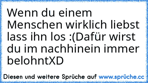 Wenn du einem Menschen wirklich liebst lass ihn los :(
Dafür wirst du im nachhinein immer belohnt
XD