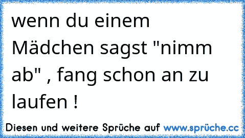 wenn du einem Mädchen sagst "nimm ab" , fang schon an zu laufen !