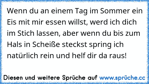 Wenn du an einem Tag im Sommer ein Eis mit mir essen willst, werd ich dich im Stich lassen, aber wenn du bis zum Hals in Scheiße steckst spring ich natürlich rein und helf dir da raus!